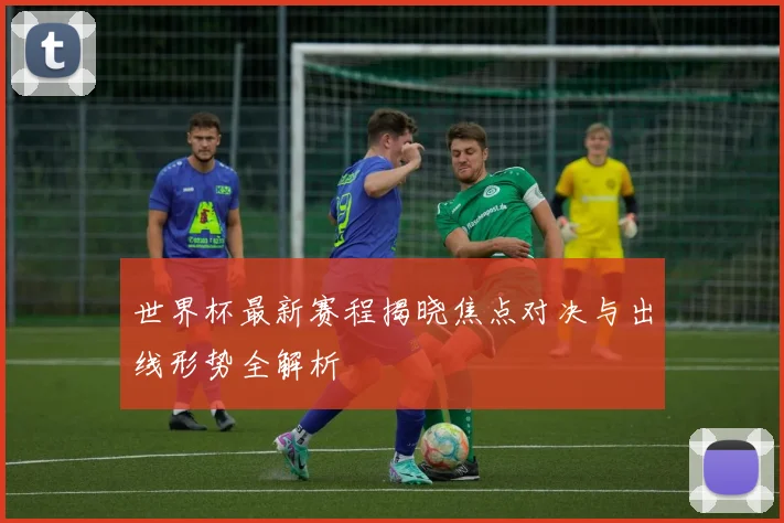 世界杯最新赛程揭晓焦点对决与出线形势全解析